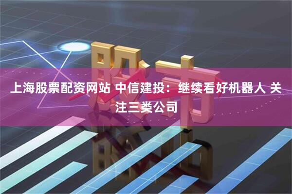 上海股票配资网站 中信建投：继续看好机器人 关注三类公司