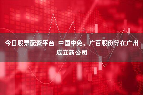 今日股票配资平台  中国中免、广百股份等在广州成立新公司