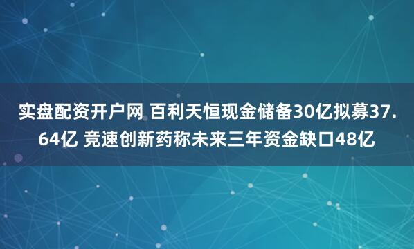 实盘配资开户网 百利天恒现金储备30亿拟募37.64亿 竞速创新药称未来三年资金缺口48亿