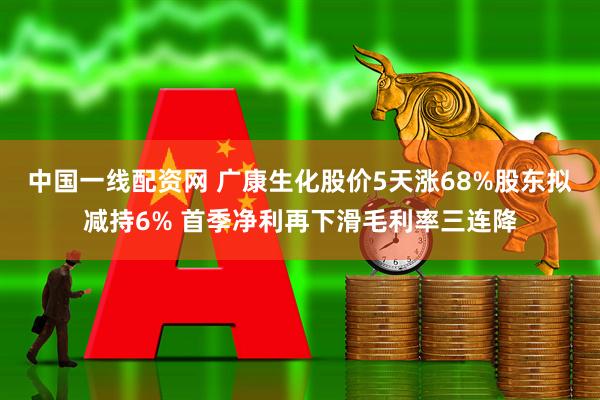 中国一线配资网 广康生化股价5天涨68%股东拟减持6% 首季净利再下滑毛利率三连降