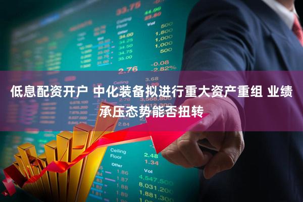 低息配资开户 中化装备拟进行重大资产重组 业绩承压态势能否扭转