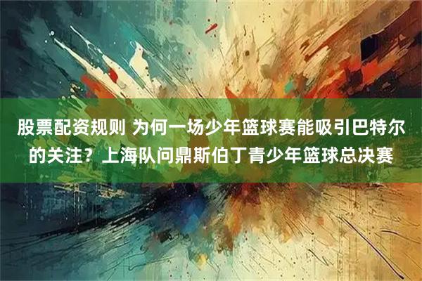 股票配资规则 为何一场少年篮球赛能吸引巴特尔的关注？上海队问鼎斯伯丁青少年篮球总决赛