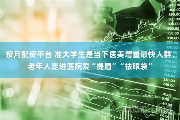 按月配资平台 准大学生是当下医美增量最快人群，老年人走进医院爱“提眉”“祛眼袋”
