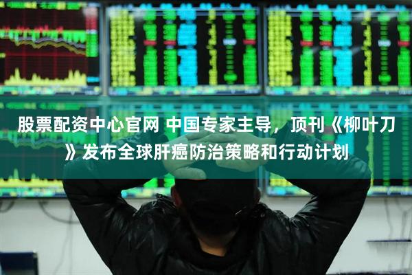 股票配资中心官网 中国专家主导，顶刊《柳叶刀》发布全球肝癌防治策略和行动计划