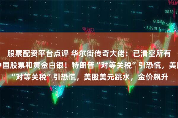股票配资平台点评 华尔街传奇大佬：已清空所有美国股票，目前持有中国股票和黄金白银！特朗普“对等关税”引恐慌，美股美元跳水，金价飙升