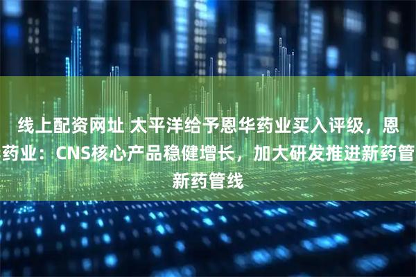 线上配资网址 太平洋给予恩华药业买入评级，恩华药业：CNS核心产品稳健增长，加大研发推进新药管线