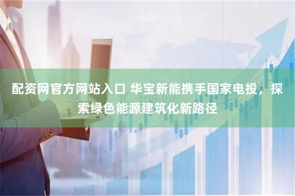 配资网官方网站入口 华宝新能携手国家电投，探索绿色能源建筑化新路径