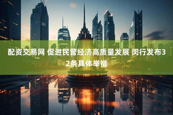 配资交易网 促进民营经济高质量发展 闵行发布32条具体举措
