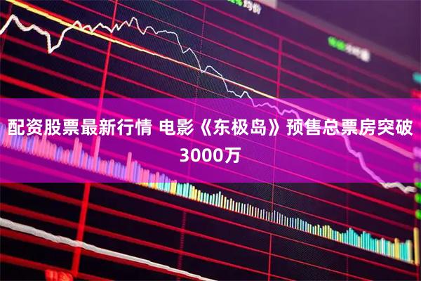 配资股票最新行情 电影《东极岛》预售总票房突破3000万