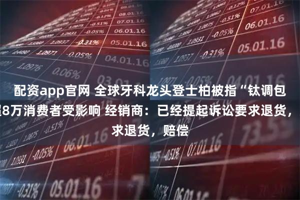 配资app官网 全球牙科龙头登士柏被指“钛调包” 超8万消费者受影响 经销商：已经提起诉讼要求退货，赔偿