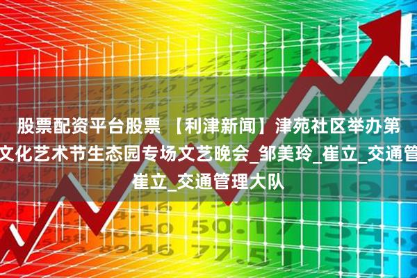 股票配资平台股票 【利津新闻】津苑社区举办第十三届文化艺术节生态园专场文艺晚会_邹美玲_崔立_交通管理大队