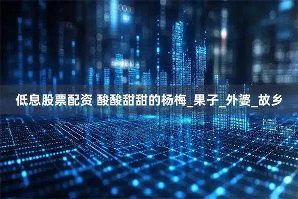 低息股票配资 酸酸甜甜的杨梅_果子_外婆_故乡