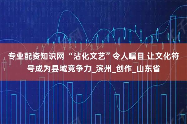 专业配资知识网 “沾化文艺”令人瞩目 让文化符号成为县域竞争力_滨州_创作_山东省