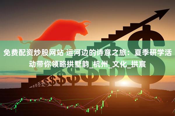 免费配资炒股网站 运河边的诗意之旅：夏季研学活动带你领略拱墅韵_杭州_文化_拱宸