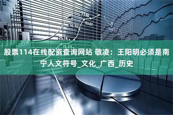 股票114在线配资查询网站 敬凌：王阳明必须是南宁人文符号_文化_广西_历史