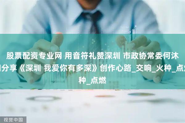 股票配资专业网 用音符礼赞深圳 市政协常委何沐阳分享《深圳 我爱你有多深》创作心路_交响_火种_点燃