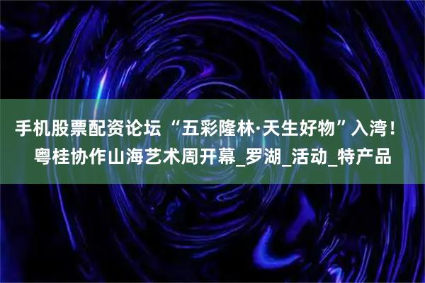 手机股票配资论坛 “五彩隆林·天生好物”入湾！ 粤桂协作山海艺术周开幕_罗湖_活动_特产品