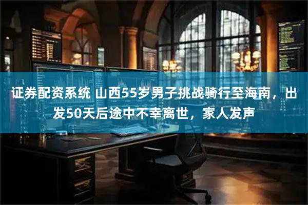 证券配资系统 山西55岁男子挑战骑行至海南，出发50天后途中不幸离世，家人发声