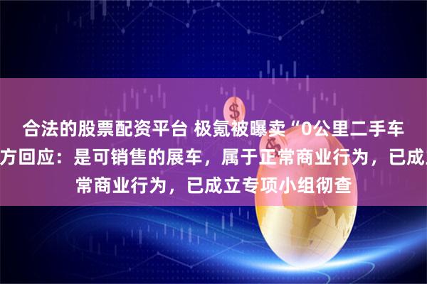 合法的股票配资平台 极氪被曝卖“0公里二手车”虚增销量，官方回应：是可销售的展车，属于正常商业行为，已成立专项小组彻查