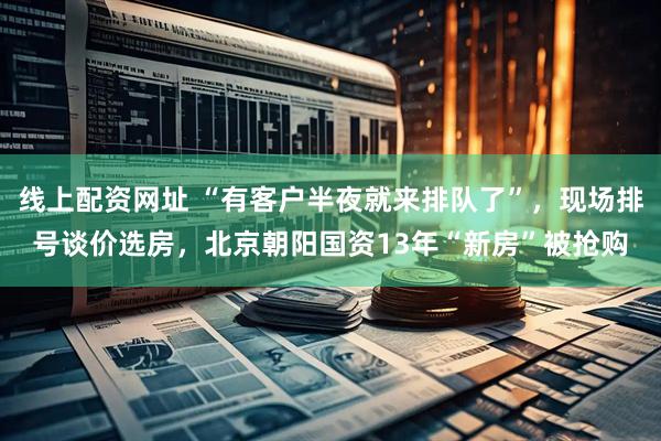 线上配资网址 “有客户半夜就来排队了”，现场排号谈价选房，北京朝阳国资13年“新房”被抢购
