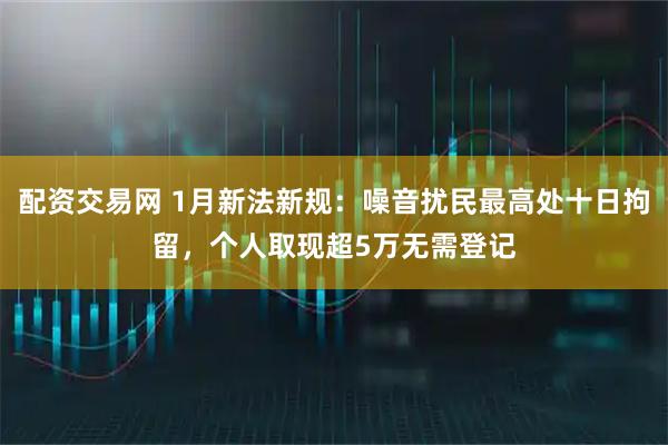 配资交易网 1月新法新规：噪音扰民最高处十日拘留，个人取现超5万无需登记