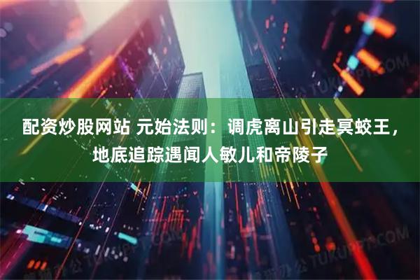 配资炒股网站 元始法则：调虎离山引走冥蛟王，地底追踪遇闻人敏儿和帝陵子