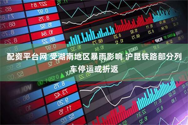 配资平台网 受湖南地区暴雨影响 沪昆铁路部分列车停运或折返