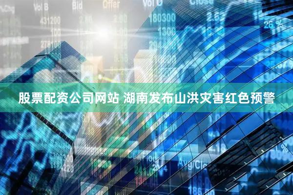 股票配资公司网站 湖南发布山洪灾害红色预警