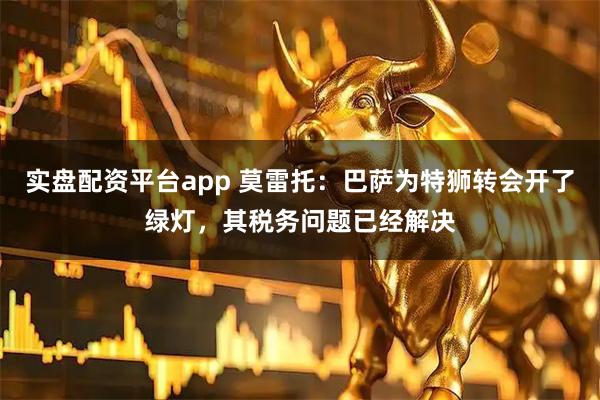 实盘配资平台app 莫雷托：巴萨为特狮转会开了绿灯，其税务问题已经解决
