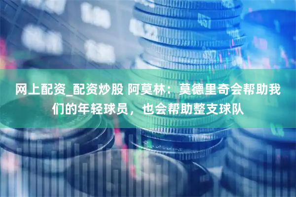 网上配资_配资炒股 阿莫林：莫德里奇会帮助我们的年轻球员，也会帮助整支球队