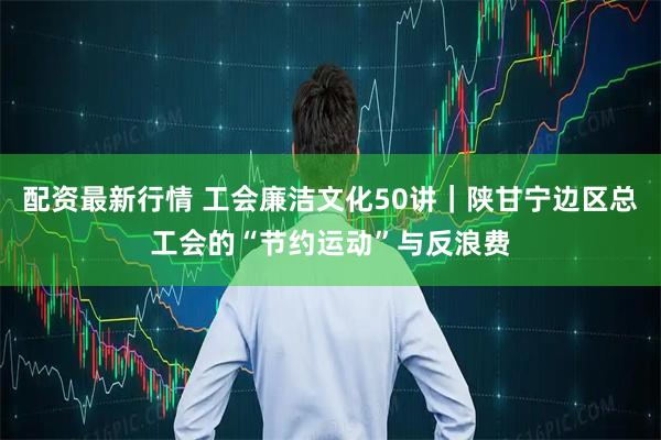 配资最新行情 工会廉洁文化50讲｜陕甘宁边区总工会的“节约运动”与反浪费